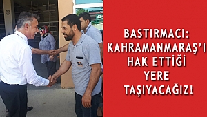BASTIRMACI: KAHRAMANMARAŞ’I HAK ETTİĞİ YERE TAŞIYACAĞIZ!