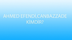 AHMED EFENDİ,CANBAZZADE KİMDİR?