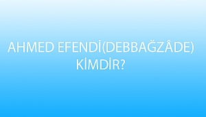 AHMED EFENDİ (DEBBAĞZÂDE) KİMDİR?