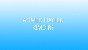 AHMED HACILU KİMDİR?