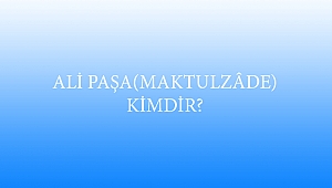 ALİ PAŞA (MAKTULZÂDE) KİMDİR?