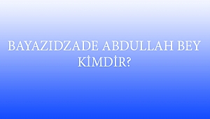 BAYAZIDZADE ABDULLAH BEY KİMDİR?