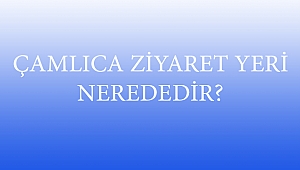 ÇAMLICA ZİYARET YERİ NEREDEDİR?