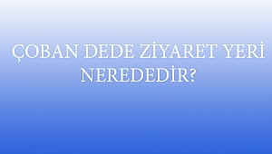 ÇOBAN DEDE ZİYARET YERİ NEREDEDİR?