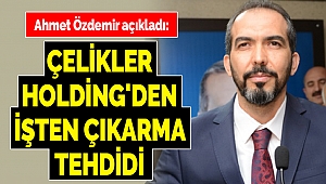 Ahmet Özdemir Açıkladı: Çelikler Holding'den İşten Çıkarma Tehdidi