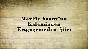 Mevlüt Yavuz’un Kaleminden Vazgeçemedim Şiiri