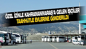 Özel İzinle Kahramanmaraş’a Gelen İşçiler Taahhütle Evlerine Gönderildi