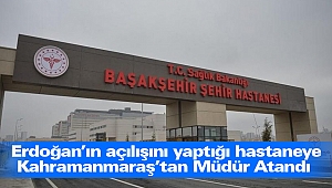 Erdoğan’ın açılışını yaptığı hastaneye Kahramanmaraş’tan Müdür Atandı