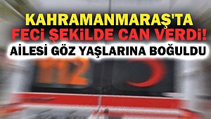 Kahramanmaraş'ta feci şekilde can verdi!