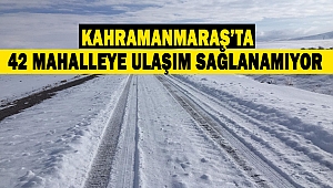 Kahramanmaraş’ta 42 mahalleye ulaşım sağlanamıyor
