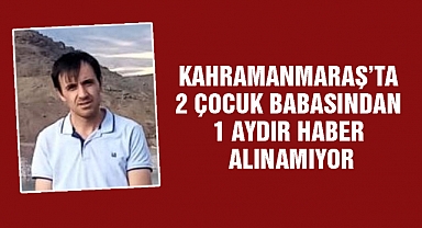Kahramanmaraş’ta 2 çocuk babasından 1 aydır haber alınamıyor