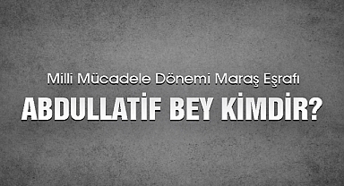 Milli Mücadele Dönemi Maraş Eşrafı Abdullatif Bey kimdir?