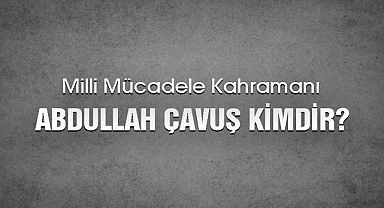 Milli Mücadele Kahramanı Abdullah Çavuş Kimdir?