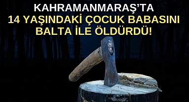 Kahramanmaraş’ta 14 yaşındaki çocuk babasını balta ile öldürdü