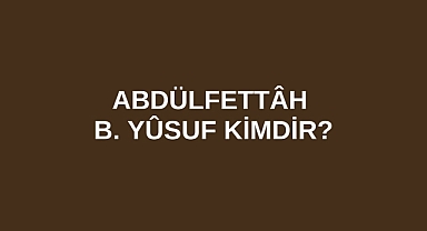 Abdülfettâh B. Yûsuf kimdir?