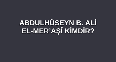 Abdulhüseyn b. Ali El-Mer’aşî kimdir?