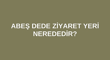 Abeş Dede Ziyaret Yeri nerededir?