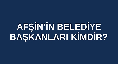 Afşin’in Belediye Başkanları kimlerdir?