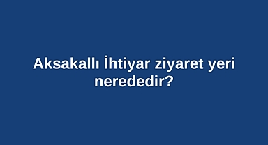 Aksakallı İhtiyar ziyaret yeri nerededir?