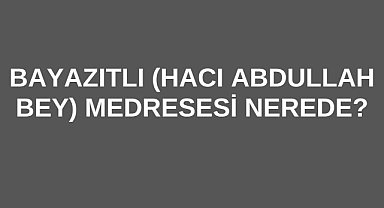 Bayazıtlı (Hacı Abdullah Bey) Medresesi Nerede?