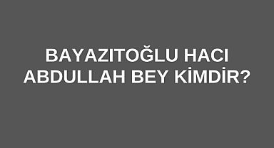 Bayazıtoğlu Hacı Abdullah Bey Kimdir?