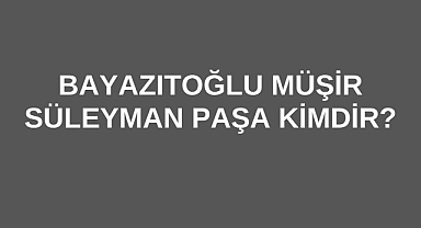 Bayazıtoğlu Müşir Süleyman Paşa Kimdir?