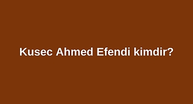 Kusec Ahmed Efendi kimdir?