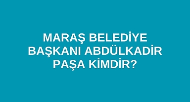 Maraş Belediye Başkanı Abdülkadir Paşa kimdir?