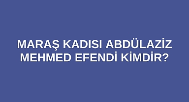 Maraş Kadısı Abdülaziz Mehmed Efendi kimdir?
