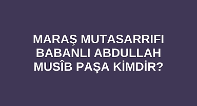 Maraş Mutasarrıfı Babanlı Abdullah Musîb Paşa kimdir?