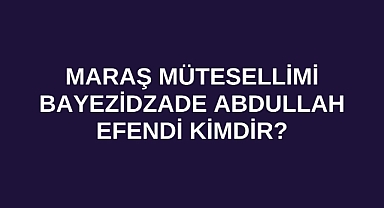 Maraş Mütesellimi Bayezidzade Abdullah Efendi kimdir?