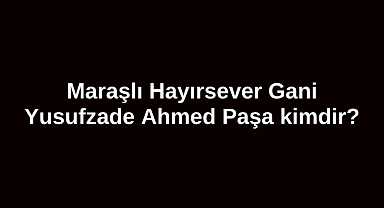 Maraşlı Hayırsever Gani Yusufzade Ahmed Paşa kimdir?
