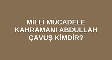 Milli Mücadele Kahramanı Abdullah Çavuş kimdir?