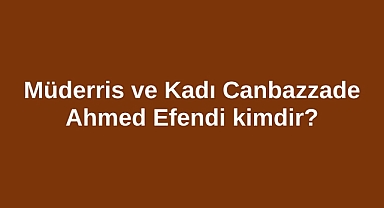 Müderris ve Kadı Canbazzade Ahmed Efendi kimdir?