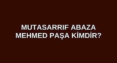Mutasarrıf Abaza Mehmed Paşa kimdir?