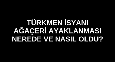 Türkmen İsyanı Ağaçeri Ayaklanması nerede ve nasıl oldu?