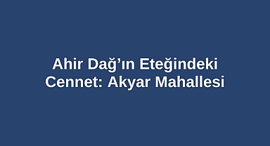 Ahir Dağ’ın Eteğindeki Cennet: Akyar Mahallesi