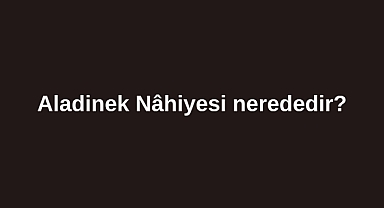 Aladinek Nâhiyesi nerededir?