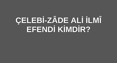 Çelebi-Zâde Ali İlmî Efendi Kimdir?