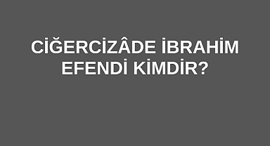 Ciğercizâde İbrahim Efendi Kimdir?