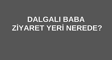 Dalgalı Baba Ziyaret Yeri Nerede?