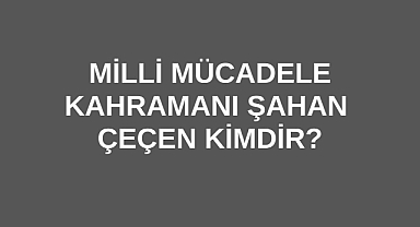 Milli Mücadele Kahramanı Şahan Çeçen Kimdir?