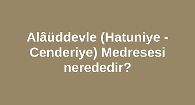 Alâüddevle Medresesi nerededir? Hatuniye - Cenderiye Medresesi nerededir? 