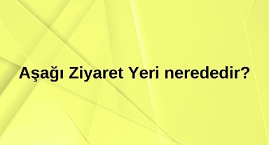 Aşağı Ziyaret Yeri nerededir?