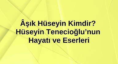 Âşık Hüseyin Kimdir? Hüseyin Tenecioğlu’nun Hayatı ve Eserleri