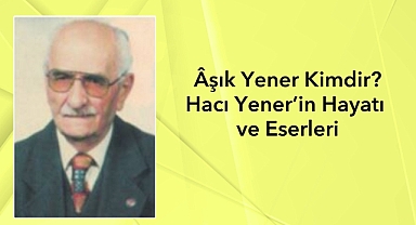 Âşık Yener Kimdir? Hacı Yener’in Hayatı, Eserleri ve Türk Halk Şiirine Katkıları