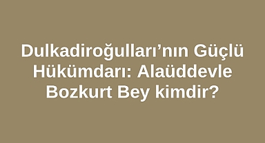 Dulkadiroğulları’nın Güçlü Hükümdarı: Alaüddevle Bozkurt Bey kimdir?