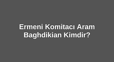 Ermeni Komitacı Aram Baghdikian Kimdir?