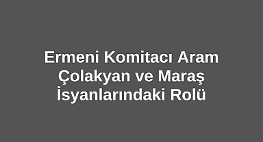 Ermeni Komitacı Aram Çolakyan ve Maraş İsyanlarındaki Rolü