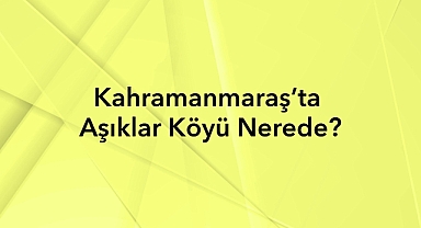 Kahramanmaraş’ta Aşıklar Köyü Nerede? Tarihi ve Nüfus Bilgileri